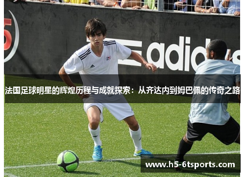 法国足球明星的辉煌历程与成就探索：从齐达内到姆巴佩的传奇之路