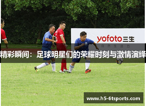 精彩瞬间：足球明星们的荣耀时刻与激情演绎