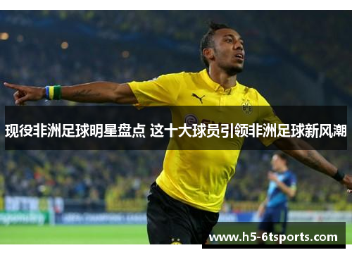 现役非洲足球明星盘点 这十大球员引领非洲足球新风潮