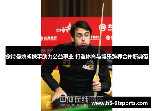 佘诗曼姚明携手助力公益事业 打造体育与娱乐跨界合作新典范