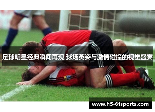 足球明星经典瞬间再现 球场英姿与激情碰撞的视觉盛宴