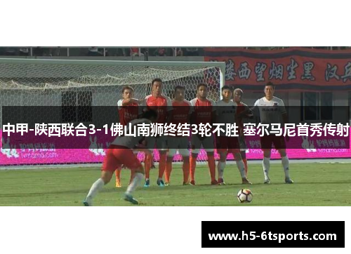 中甲-陕西联合3-1佛山南狮终结3轮不胜 塞尔马尼首秀传射